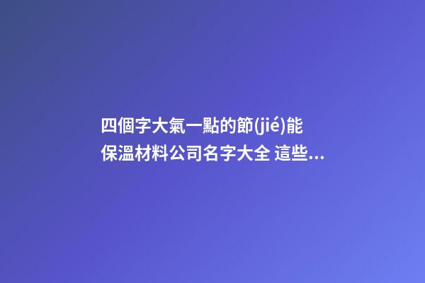 四個字大氣一點的節(jié)能保溫材料公司名字大全 這些可以建議-第1張-公司起名-玄機派